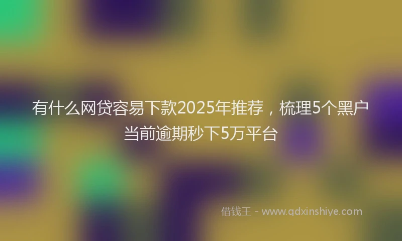 有什么网贷容易下款2025年推荐，梳理5个黑户当前逾期秒下5万平台