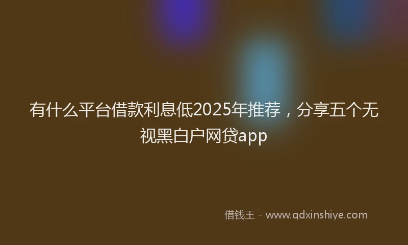 有什么平台借款利息低2025年推荐，分享五个无视黑白户网贷app