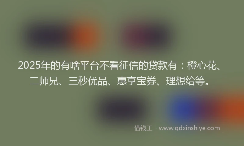 2025年的有啥平台不看征信的贷款有：橙心花、二师兄、三秒优品、惠享宝券、理想给等。