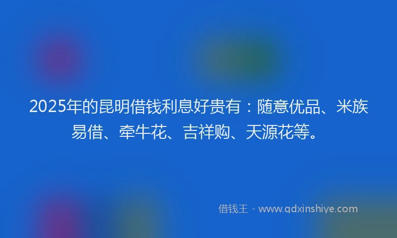 2025年的昆明借钱利息好贵有：随意优品、米族易借、牵牛花、吉祥购、天源花等。