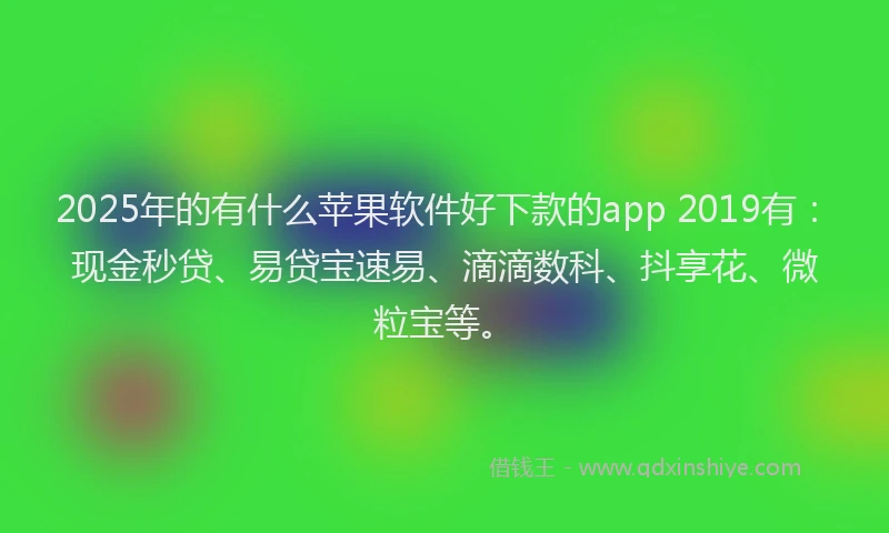 2025年的有什么苹果软件好下款的app 2019有：现金秒贷、易贷宝速易、滴滴数科、抖享花、微粒宝等。
