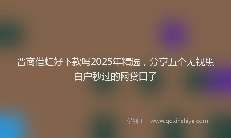 晋商借蛙好下款吗2025年精选，分享五个无视黑白户秒过的网贷口子