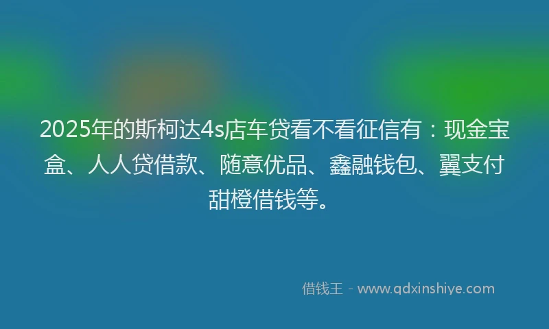2025年的斯柯达4s店车贷看不看征信有：现金宝盒、人人贷借款、随意优品、鑫融钱包、翼支付甜橙借钱等。