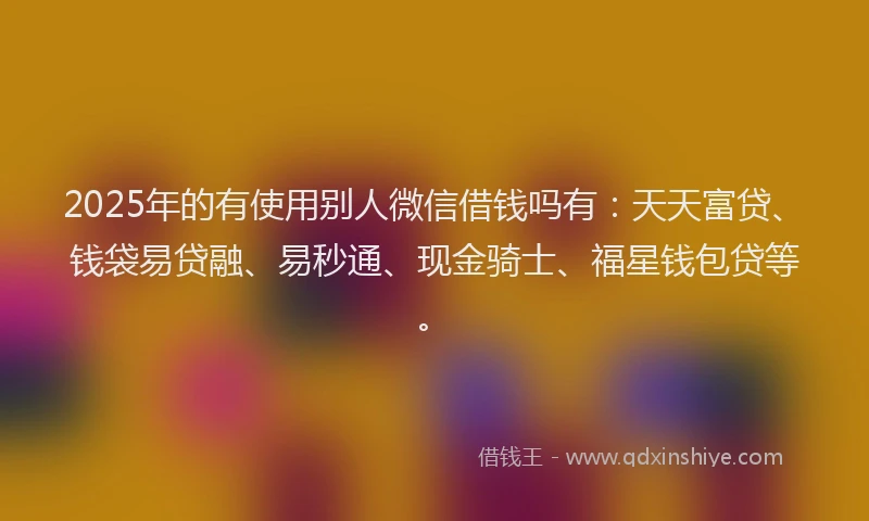 2025年的有使用别人微信借钱吗有：天天富贷、钱袋易贷融、易秒通、现金骑士、福星钱包贷等。