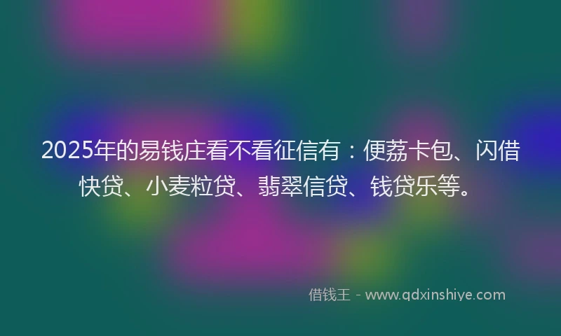 2025年的易钱庄看不看征信有：便荔卡包、闪借快贷、小麦粒贷、翡翠信贷、钱贷乐等。