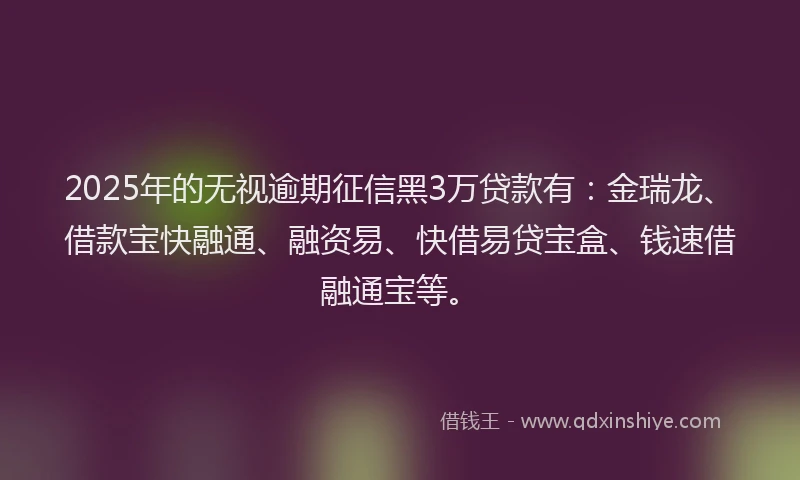 2025年的无视逾期征信黑3万贷款有：金瑞龙、借款宝快融通、融资易、快借易贷宝盒、钱速借融通宝等。