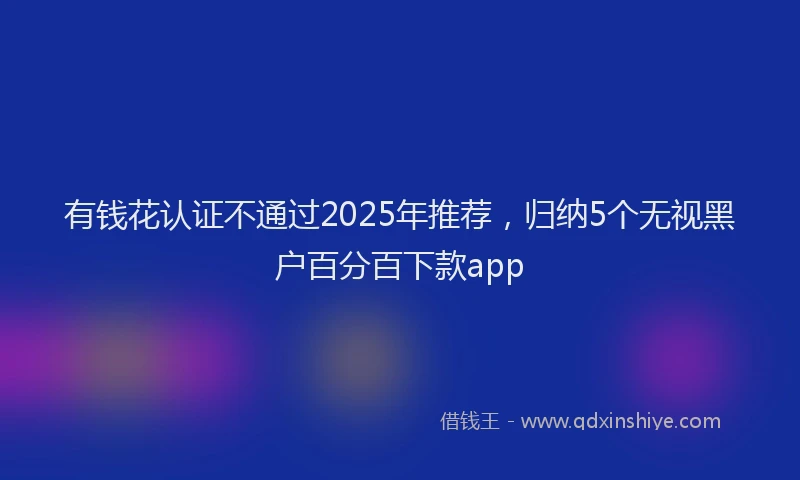 有钱花认证不通过2025年推荐，归纳5个无视黑户百分百下款app
