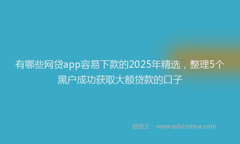 有哪些网贷app容易下款的2025年精选，整理5个黑户成功获取大额贷款的口子
