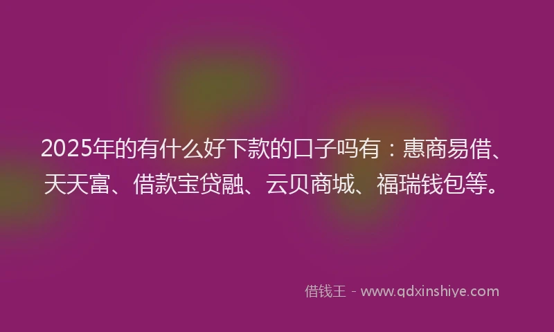 2025年的有什么好下款的口子吗有：惠商易借、天天富、借款宝贷融、云贝商城、福瑞钱包等。