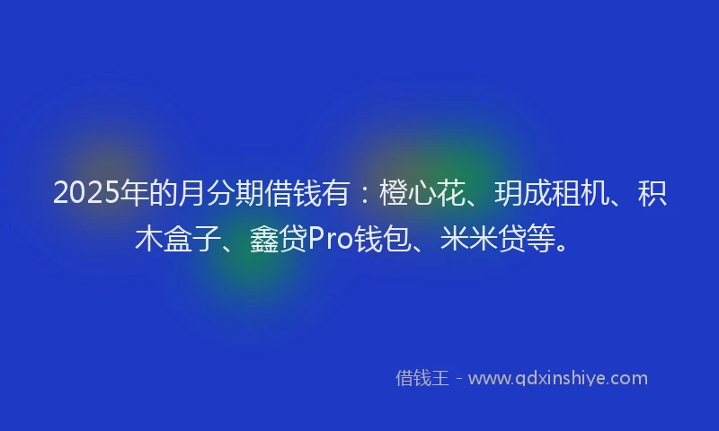 2025年的月分期借钱有：橙心花、玥成租机、积木盒子、鑫贷Pro钱包、米米贷等。