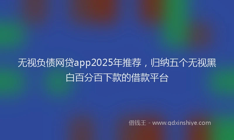无视负债网贷app2025年推荐，归纳五个无视黑白百分百下款的借款平台