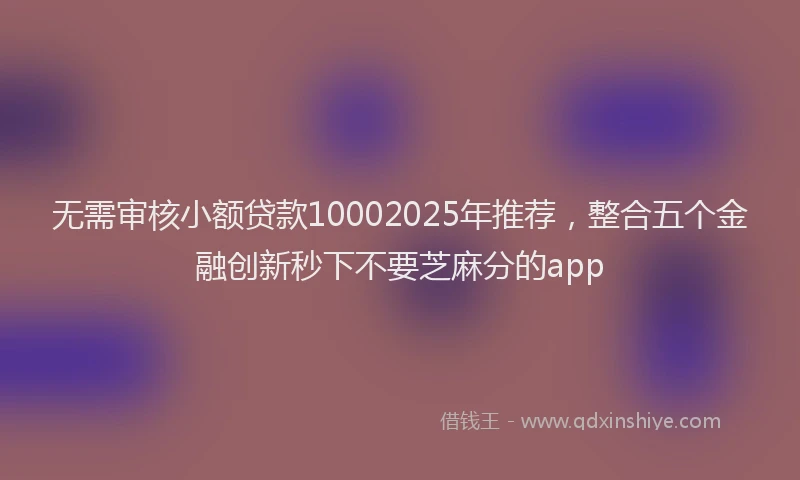 无需审核小额贷款10002025年推荐，整合五个金融创新秒下不要芝麻分的app