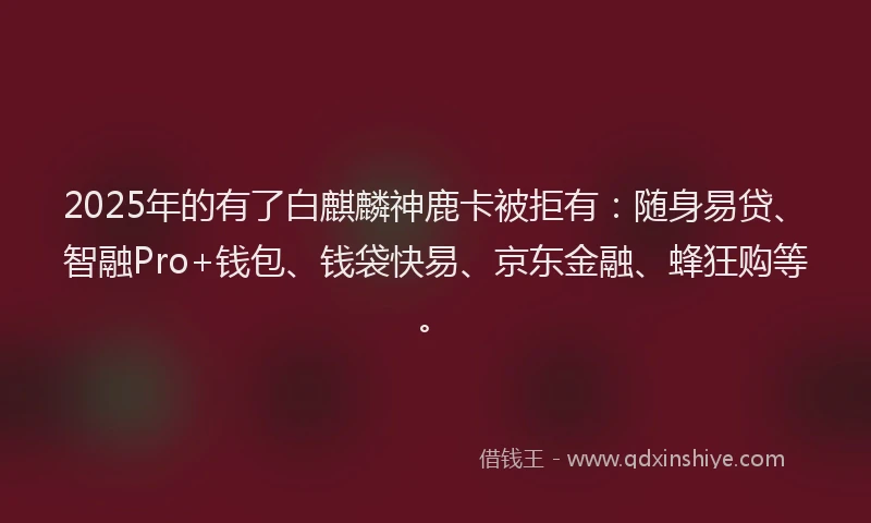2025年的有了白麒麟神鹿卡被拒有：随身易贷、智融Pro+钱包、钱袋快易、京东金融、蜂狂购等。