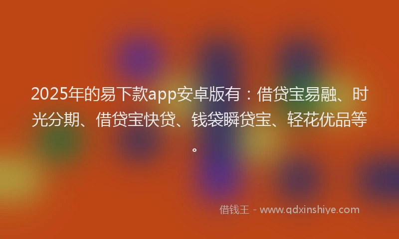 2025年的易下款app安卓版有：借贷宝易融、时光分期、借贷宝快贷、钱袋瞬贷宝、轻花优品等。