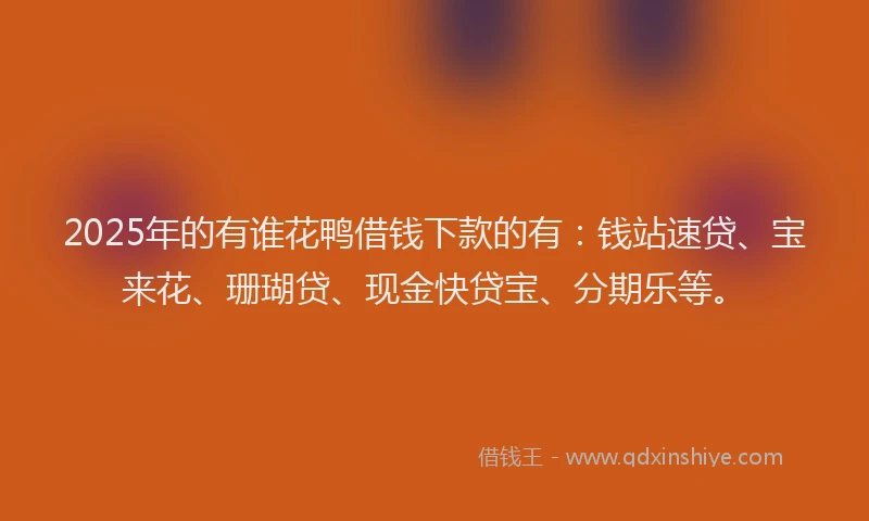 2025年的有谁花鸭借钱下款的有：钱站速贷、宝来花、珊瑚贷、现金快贷宝、分期乐等。