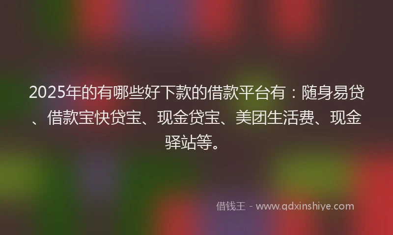 2025年的有哪些好下款的借款平台有：随身易贷、借款宝快贷宝、现金贷宝、美团生活费、现金驿站等。