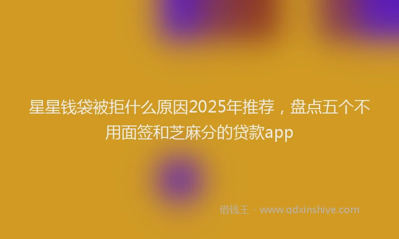 星星钱袋被拒什么原因2025年推荐，盘点五个不用面签和芝麻分的贷款app