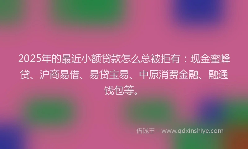 2025年的最近小额贷款怎么总被拒有：现金蜜蜂贷、沪商易借、易贷宝易、中原消费金融、融通钱包等。