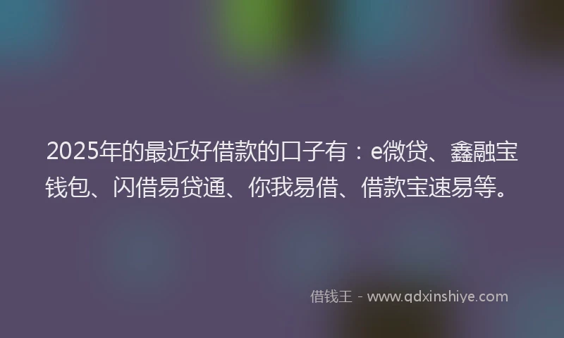 2025年的最近好借款的口子有：e微贷、鑫融宝钱包、闪借易贷通、你我易借、借款宝速易等。