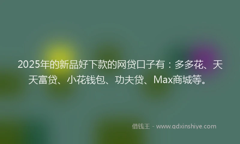 2025年的新品好下款的网贷口子有：多多花、天天富贷、小花钱包、功夫贷、Max商城等。