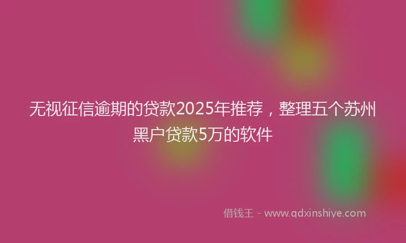 无视征信逾期的贷款2025年推荐，整理五个苏州黑户贷款5万的软件