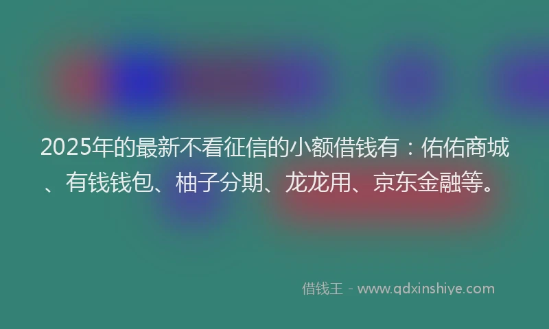 2025年的最新不看征信的小额借钱有：佑佑商城、有钱钱包、柚子分期、龙龙用、京东金融等。