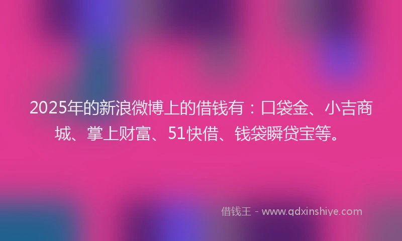 2025年的新浪微博上的借钱有：口袋金、小吉商城、掌上财富、51快借、钱袋瞬贷宝等。