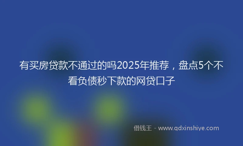 有买房贷款不通过的吗2025年推荐，盘点5个不看负债秒下款的网贷口子