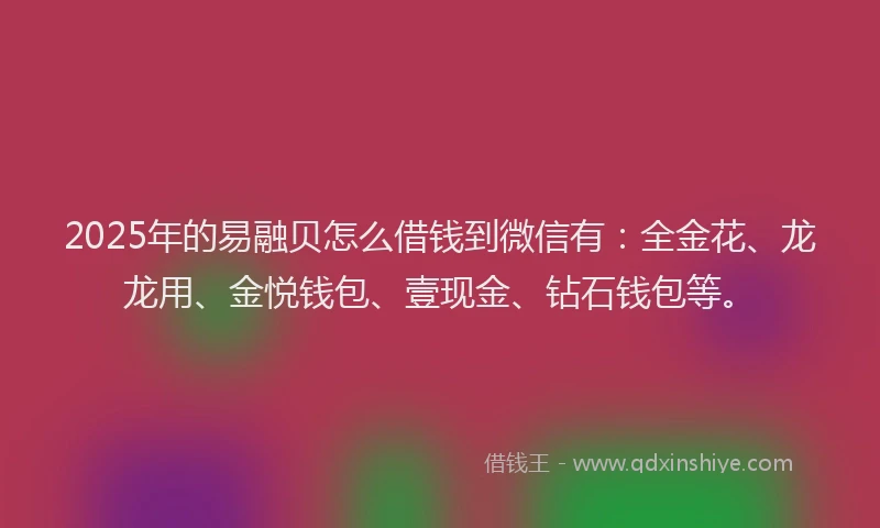 2025年的易融贝怎么借钱到微信有：全金花、龙龙用、金悦钱包、壹现金、钻石钱包等。