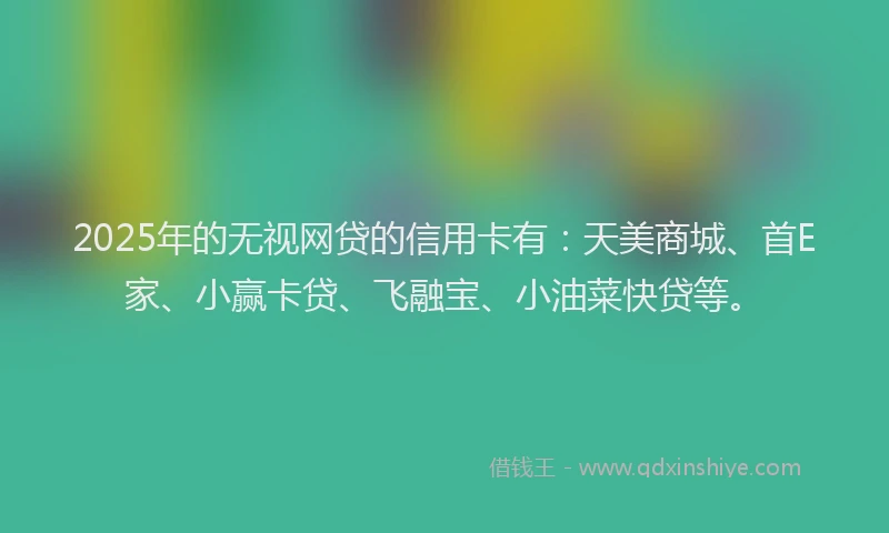 2025年的无视网贷的信用卡有：天美商城、首E家、小赢卡贷、飞融宝、小油菜快贷等。