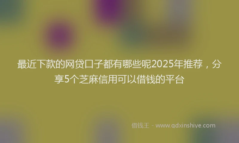 最近下款的网贷口子都有哪些呢2025年推荐，分享5个芝麻信用可以借钱的平台