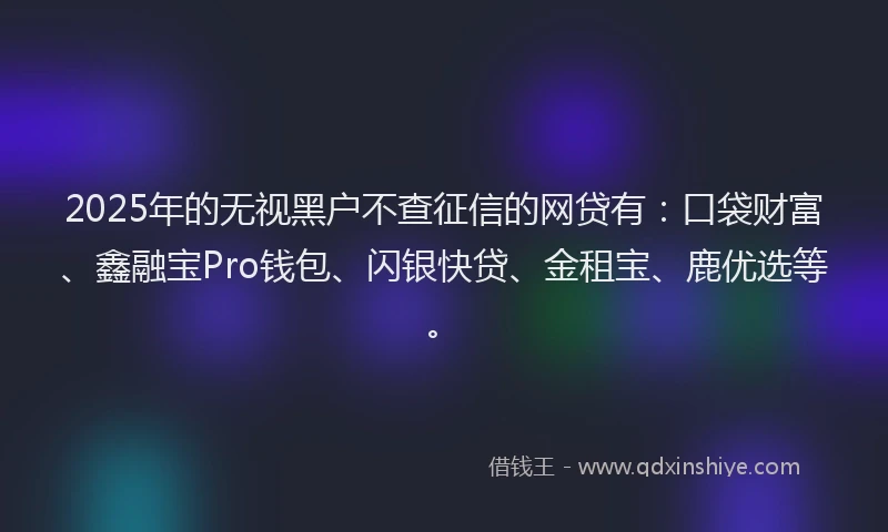 2025年的无视黑户不查征信的网贷有：口袋财富、鑫融宝Pro钱包、闪银快贷、金租宝、鹿优选等。