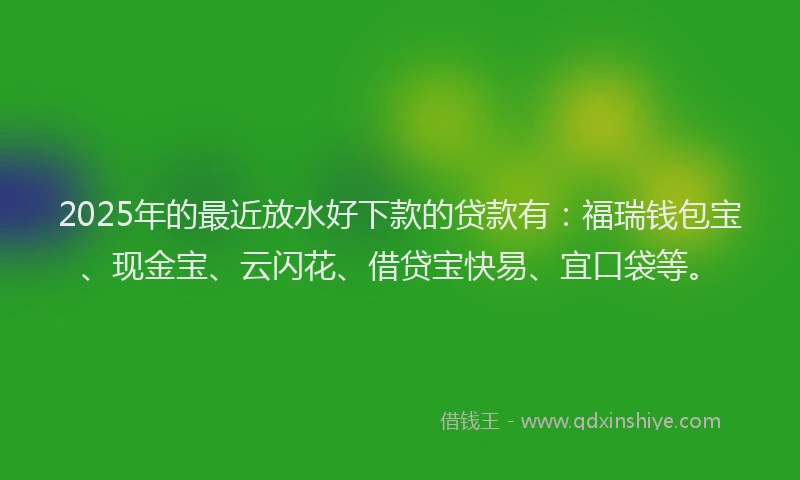 2025年的最近放水好下款的贷款有：福瑞钱包宝、现金宝、云闪花、借贷宝快易、宜口袋等。