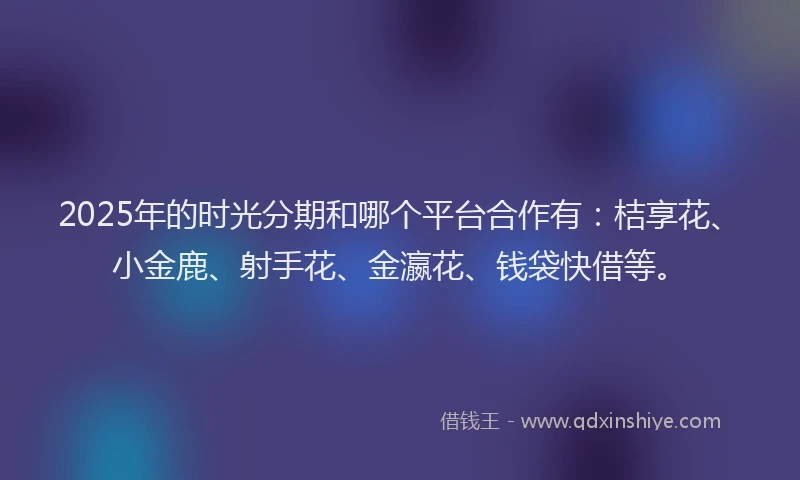 2025年的时光分期和哪个平台合作有：桔享花、小金鹿、射手花、金瀛花、钱袋快借等。