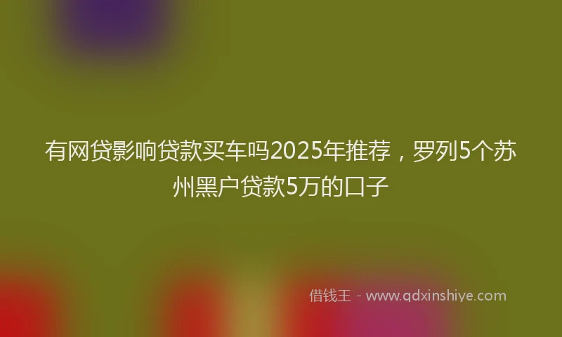 有网贷影响贷款买车吗2025年推荐，罗列5个苏州黑户贷款5万的口子