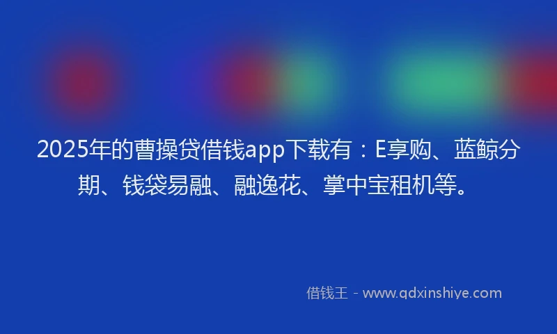 2025年的曹操贷借钱app下载有：E享购、蓝鲸分期、钱袋易融、融逸花、掌中宝租机等。