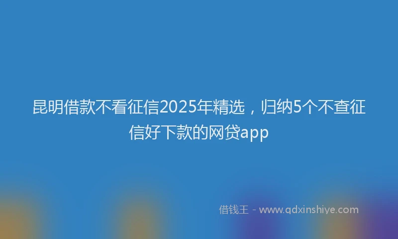 昆明借款不看征信2025年精选，归纳5个不查征信好下款的网贷app