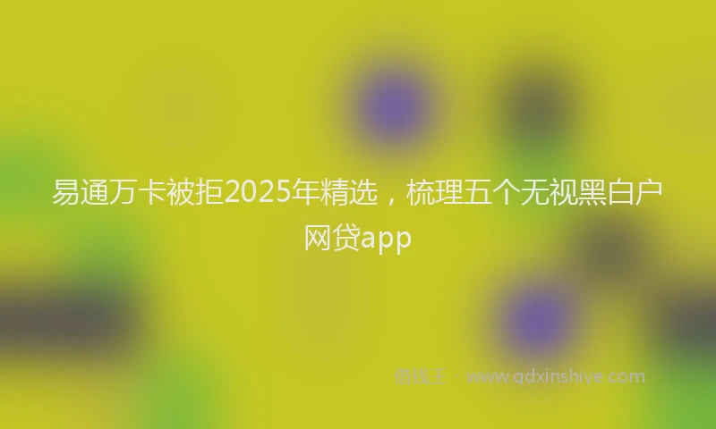 易通万卡被拒2025年精选，梳理五个无视黑白户网贷app
