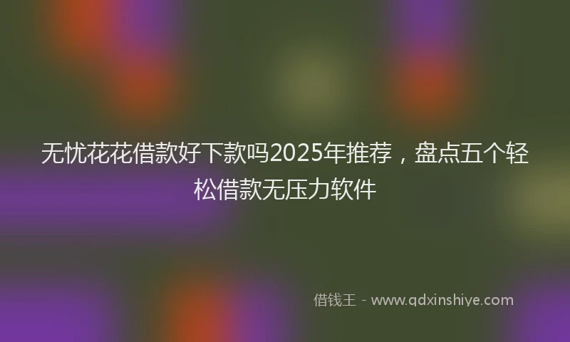 无忧花花借款好下款吗2025年推荐，盘点五个轻松借款无压力软件
