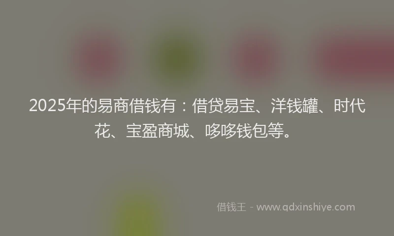 2025年的易商借钱有：借贷易宝、洋钱罐、时代花、宝盈商城、哆哆钱包等。