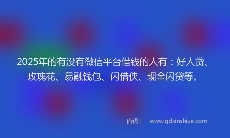 2025年的有没有微信平台借钱的人有：好人贷、玫瑰花、易融钱包、闪借侠、现金闪贷等。