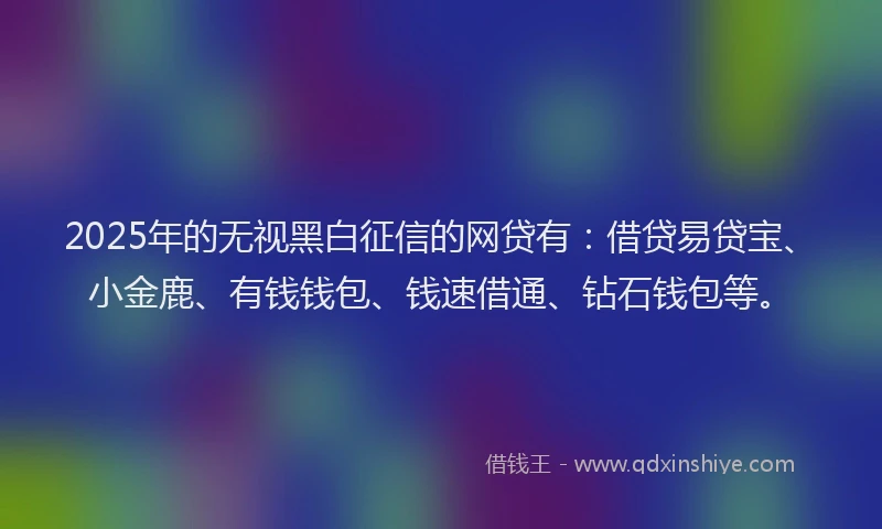 2025年的无视黑白征信的网贷有：借贷易贷宝、小金鹿、有钱钱包、钱速借通、钻石钱包等。