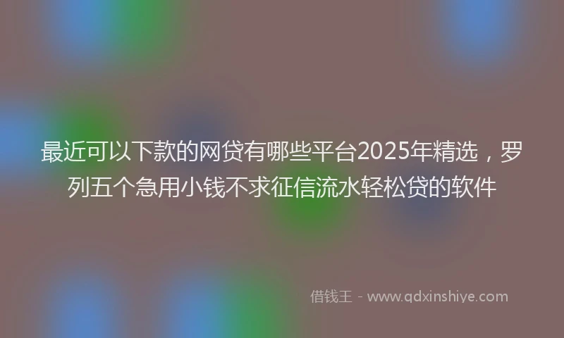最近可以下款的网贷有哪些平台2025年精选，罗列五个急用小钱不求征信流水轻松贷的软件