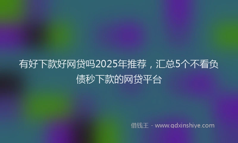 有好下款好网贷吗2025年推荐，汇总5个不看负债秒下款的网贷平台