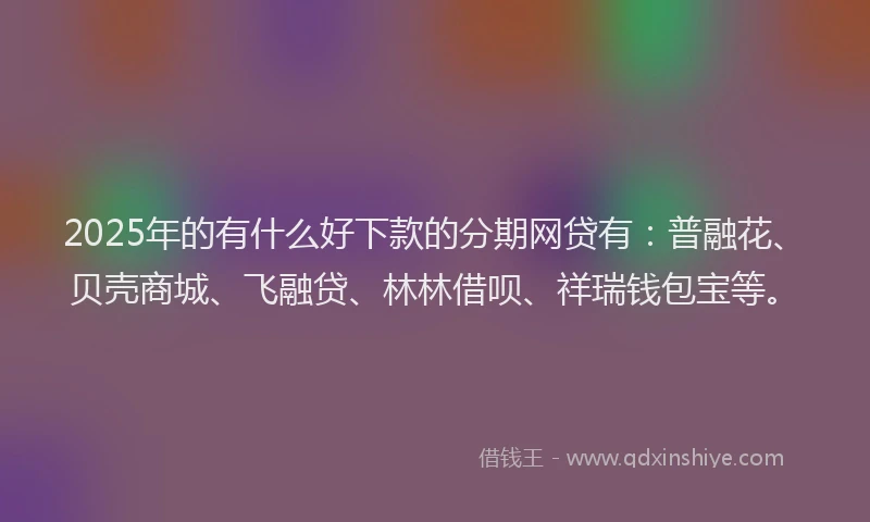 2025年的有什么好下款的分期网贷有：普融花、贝壳商城、飞融贷、林林借呗、祥瑞钱包宝等。