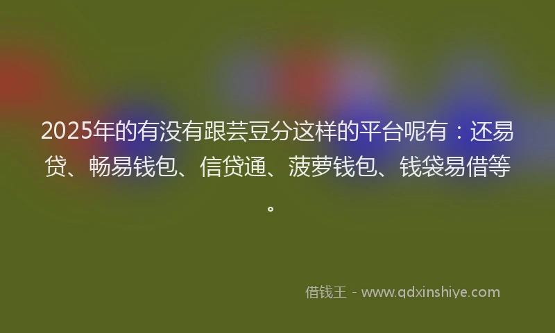 2025年的有没有跟芸豆分这样的平台呢有：还易贷、畅易钱包、信贷通、菠萝钱包、钱袋易借等。
