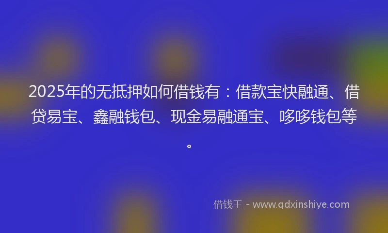2025年的无抵押如何借钱有：借款宝快融通、借贷易宝、鑫融钱包、现金易融通宝、哆哆钱包等。