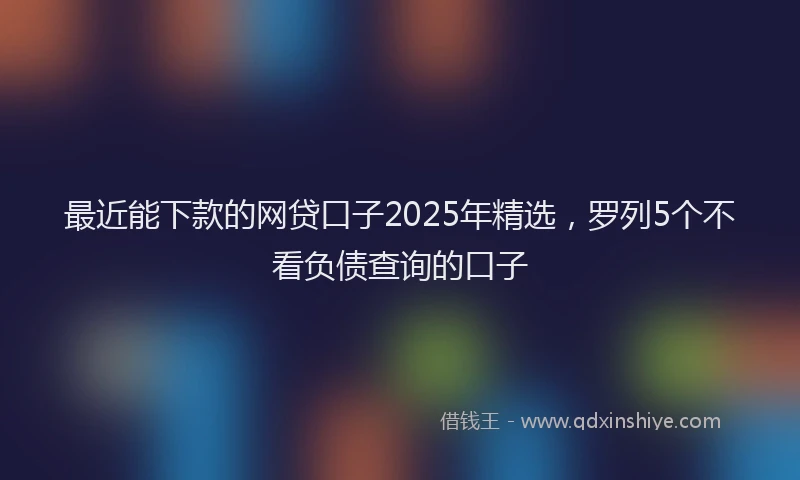 最近能下款的网贷口子2025年精选，罗列5个不看负债查询的口子
