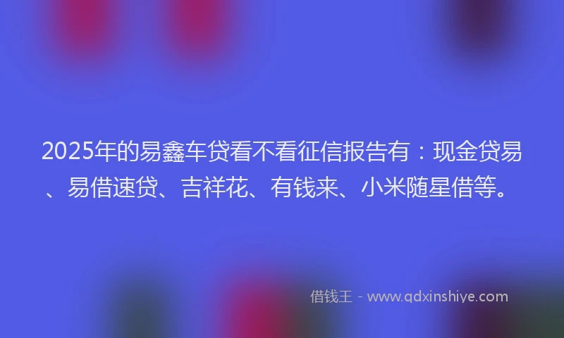 2025年的易鑫车贷看不看征信报告有：现金贷易、易借速贷、吉祥花、有钱来、小米随星借等。