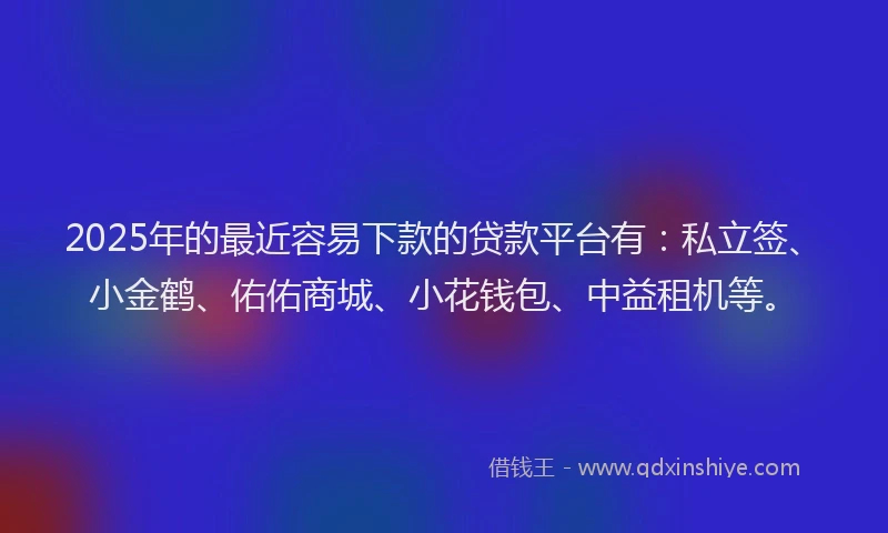 2025年的最近容易下款的贷款平台有：私立签、小金鹤、佑佑商城、小花钱包、中益租机等。
